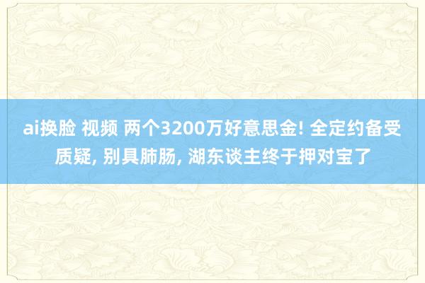 ai换脸 视频 两个3200万好意思金! 全定约备受质疑, 别具肺肠, 湖东谈主终于押对宝了