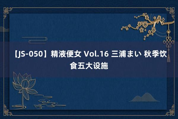 【JS-050】精液便女 Vol.16 三浦まい 秋季饮食五大设施