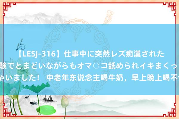 【LESJ-316】仕事中に突然レズ痴漢された私（ノンケ）初めての経験でとまどいながらもオマ○コ舐められイキまくっちゃいました！ 中老年东说念主喝牛奶，早上晚上喝不合？谨记这2个黄金时辰最佳