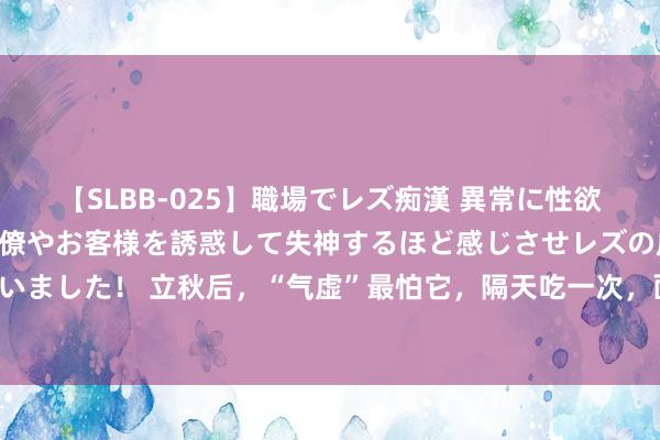 【SLBB-025】職場でレズ痴漢 異常に性欲の強い私（真性レズ）同僚やお客様を誘惑して失神するほど感じさせレズの虜にしちゃいました！ 立秋后，“气虚”最怕它，隔天吃一次，面色红润，健脾养胃，不懂吃可惜了！