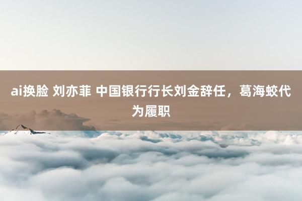 ai换脸 刘亦菲 中国银行行长刘金辞任，葛海蛟代为履职