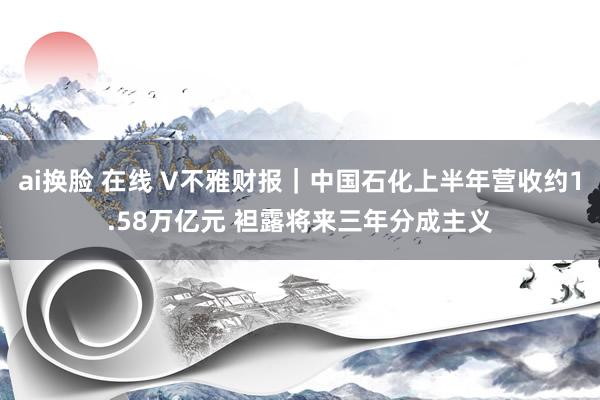 ai换脸 在线 V不雅财报｜中国石化上半年营收约1.58万亿元 袒露将来三年分成主义