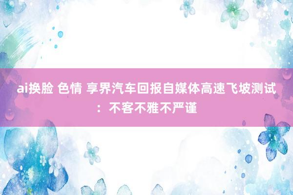 ai换脸 色情 享界汽车回报自媒体高速飞坡测试：不客不雅不严谨