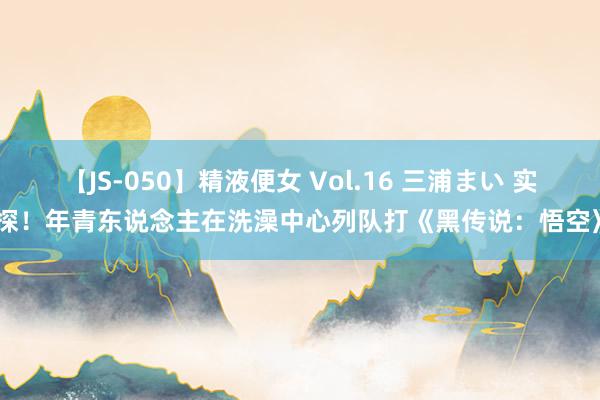 【JS-050】精液便女 Vol.16 三浦まい 实探！年青东说念主在洗澡中心列队打《黑传说：悟空》