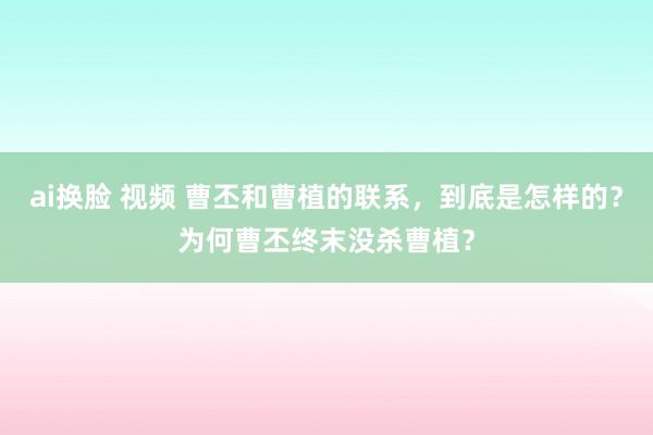 ai换脸 视频 曹丕和曹植的联系，到底是怎样的？为何曹丕终末没杀曹植？