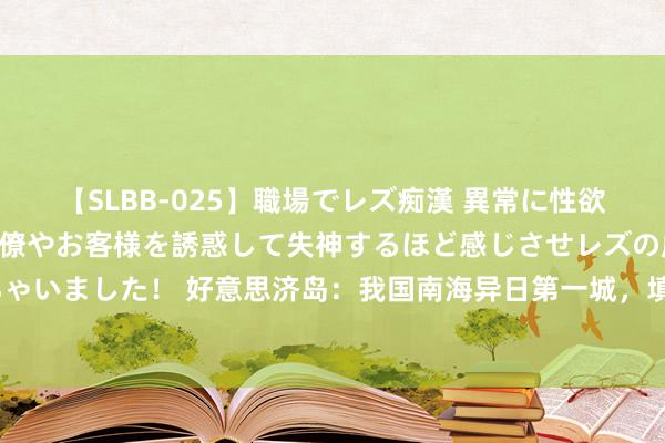 【SLBB-025】職場でレズ痴漢 異常に性欲の強い私（真性レズ）同僚やお客様を誘惑して失神するほど感じさせレズの虜にしちゃいました！ 好意思济岛：我国南海异日第一城，填海造陆多年，如今开拓得怎样样？