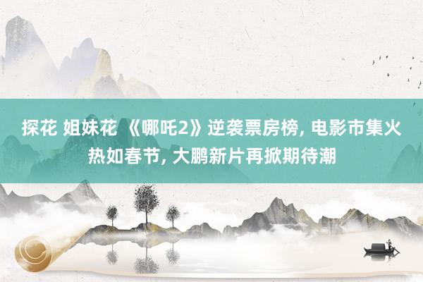 探花 姐妹花 《哪吒2》逆袭票房榜, 电影市集火热如春节, 大鹏新片再掀期待潮
