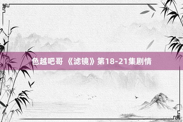 色越吧哥 《滤镜》第18-21集剧情